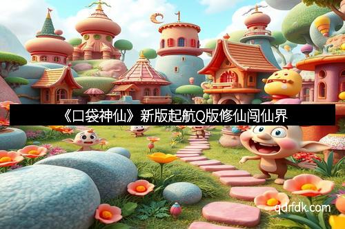 《口袋神仙》新版起航Q版修仙闯仙界
